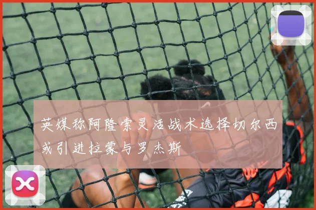 英媒称阿隆索灵活战术选择切尔西或引进拉蒙与罗杰斯