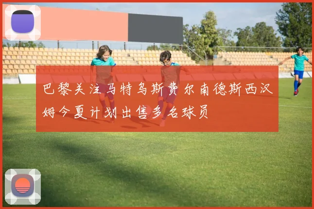 巴黎关注马特乌斯费尔南德斯西汉姆今夏计划出售多名球员
