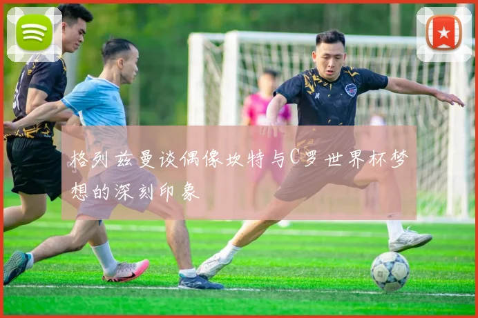 格列兹曼谈偶像坎特与C罗世界杯梦想的深刻印象