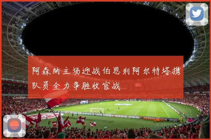 阿森纳主场迎战伯恩利阿尔特塔携队员全力争胜收官战
