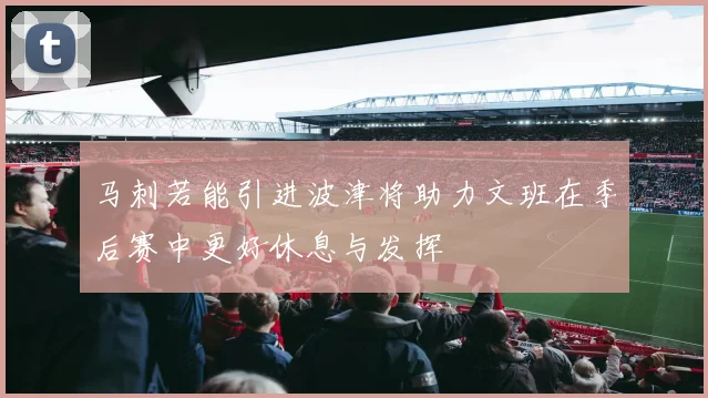 马刺若能引进波津将助力文班在季后赛中更好休息与发挥