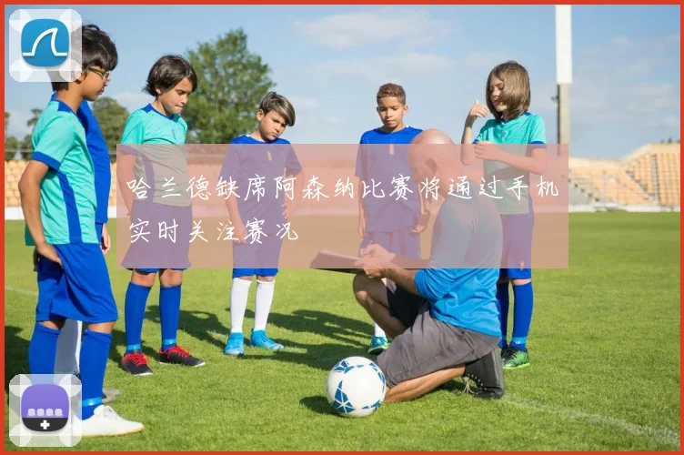 哈兰德缺席阿森纳比赛将通过手机实时关注赛况
