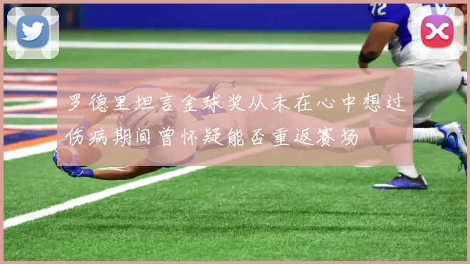 罗德里坦言金球奖从未在心中想过伤病期间曾怀疑能否重返赛场