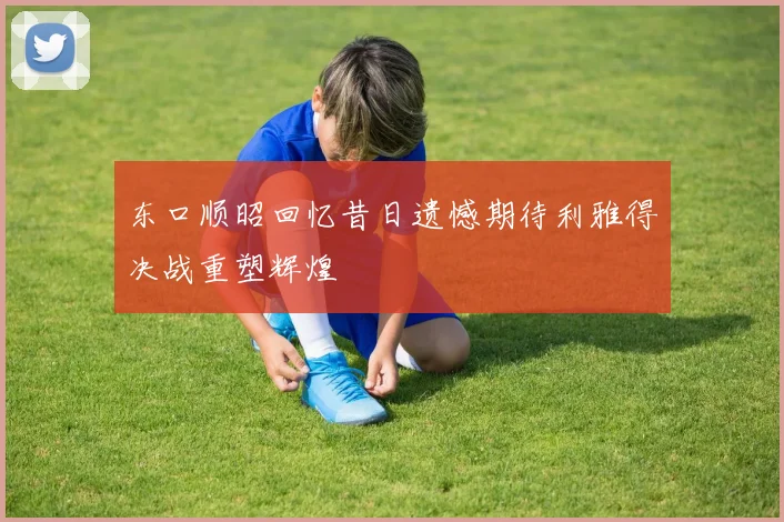 东口顺昭回忆昔日遗憾期待利雅得决战重塑辉煌