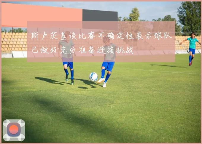 斯卢茨基谈比赛不确定性表示球队已做好充分准备迎接挑战
