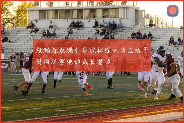 杨瀚森表现引争议拓媒认为应给予时间观察他的成长潜力