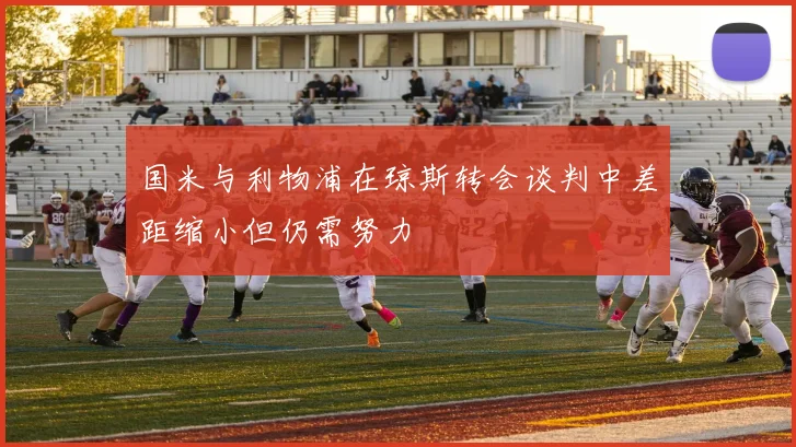 国米与利物浦在琼斯转会谈判中差距缩小但仍需努力