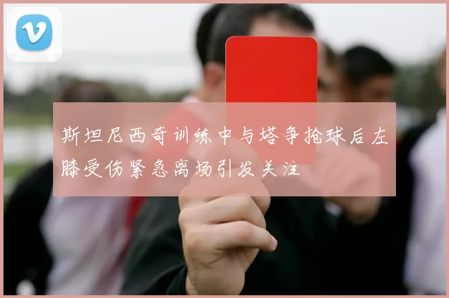 斯坦尼西奇训练中与塔争抢球后左膝受伤紧急离场引发关注