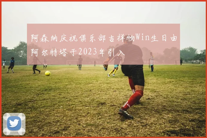 阿森纳庆祝俱乐部吉祥物Win生日由阿尔特塔于2023年引入