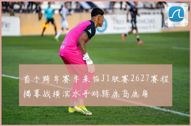 首个跨年赛季来临J1联赛2627赛程揭幕战横滨水手对阵鹿岛鹿角