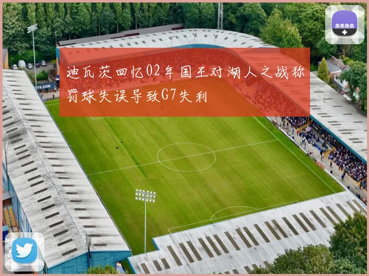 迪瓦茨回忆02年国王对湖人之战称罚球失误导致G7失利