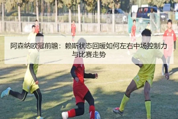 阿森纳欧冠前瞻：赖斯状态回暖如何左右中场控制力与比赛走势
